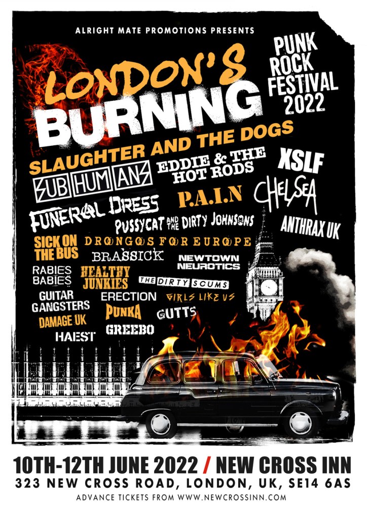 London's Burning Festival poster: 
New Cross Live and Alright Mate Promotions present London’s Burning Punk Rock Music Festival.
The first edition of a brand-new festival aiming to showcase a mix of the best new and classic punk music at the hub of punk in SE London - New Cross Inn.
FRIDAY
SLAUGHTER AND THE DOGS
CHELSEA
PUSSYCAT AND THE DIRTY JOHNSONS
PUNKA
SATURDAY
EDDIE AND THE HOT RODS
XSLF
FUNERAL DRESS
P.A.I.N.
BRASSICK
HEALTHY JUNKIES
THE DIRTY SCUMS
ERECTION
GIRLS LIKE US
GUTTS
SUNDAY
SUBHUMANS
SICK ON THE BUS
DRONGOS FOR EUROPE
ANTHRAX UK
GUITAR GANGSTERS
NEWTOWN NEUROTICS
RABIES BABIES
HAEST
DAMAGE UK
GREEBO
10th - 12th June 2022 - New Cross Inn, London.
Tickets on sale now